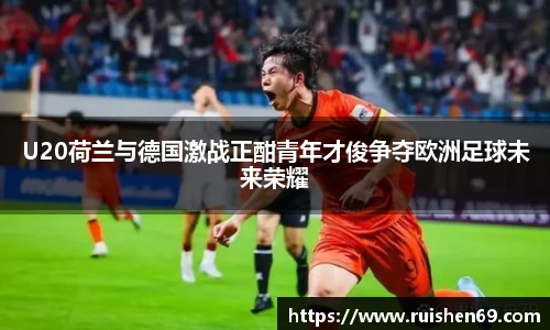 U20荷兰与德国激战正酣青年才俊争夺欧洲足球未来荣耀